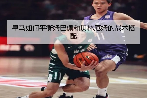 皇马如何平衡姆巴佩和贝林厄姆的战术搭配