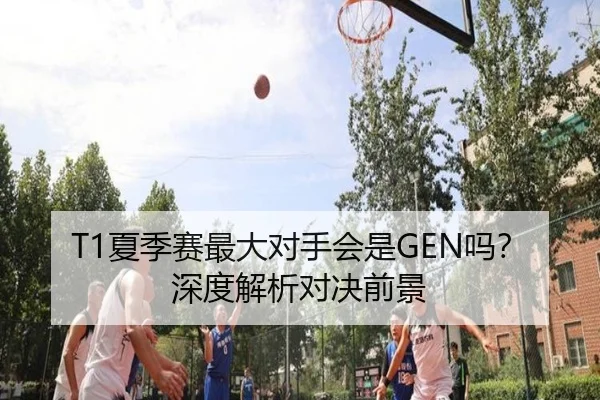 T1夏季赛最大对手会是GEN吗？深度解析对决前景